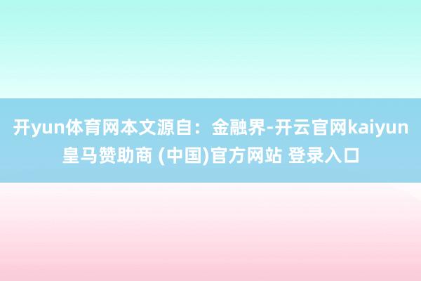 开yun体育网本文源自：金融界-开云官网kaiyun皇马赞助商 (中国)官方网站 登录入口