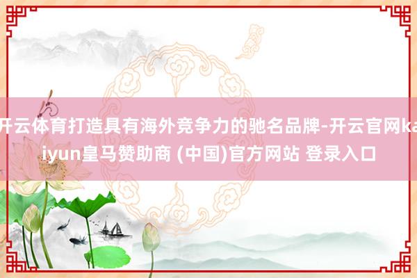 开云体育打造具有海外竞争力的驰名品牌-开云官网kaiyun皇马赞助商 (中国)官方网站 登录入口