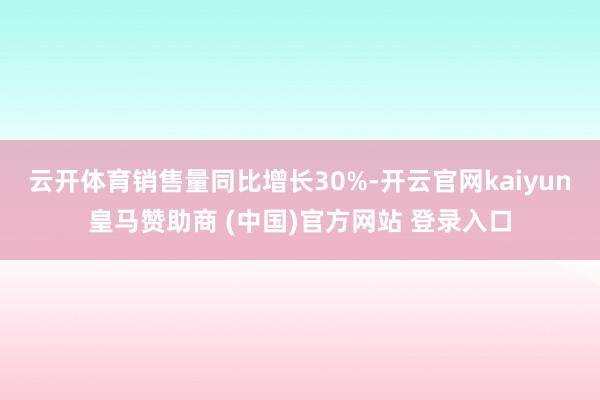 云开体育销售量同比增长30%-开云官网kaiyun皇马赞助商 (中国)官方网站 登录入口