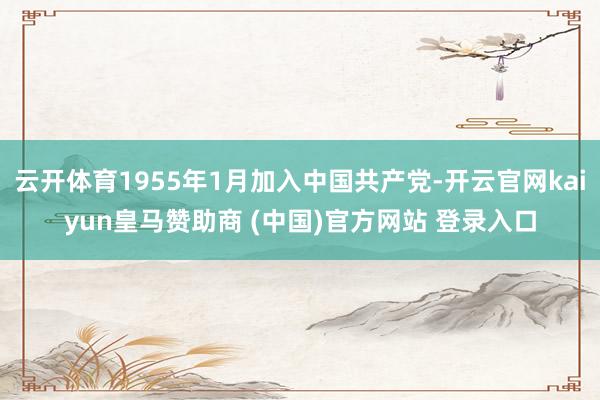 云开体育1955年1月加入中国共产党-开云官网kaiyun皇马赞助商 (中国)官方网站 登录入口