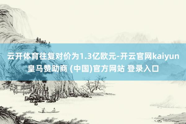 云开体育往复对价为1.3亿欧元-开云官网kaiyun皇马赞助商 (中国)官方网站 登录入口