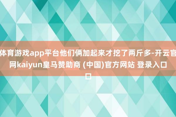 体育游戏app平台他们俩加起来才挖了两斤多-开云官网kaiyun皇马赞助商 (中国)官方网站 登录入口