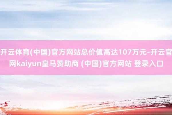 开云体育(中国)官方网站总价值高达107万元-开云官网kaiyun皇马赞助商 (中国)官方网站 登录入口