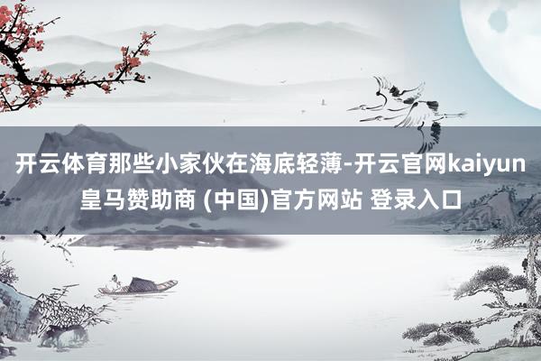 开云体育那些小家伙在海底轻薄-开云官网kaiyun皇马赞助商 (中国)官方网站 登录入口