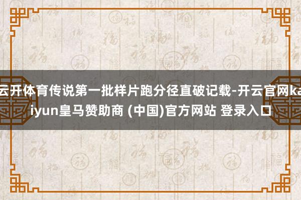云开体育传说第一批样片跑分径直破记载-开云官网kaiyun皇马赞助商 (中国)官方网站 登录入口