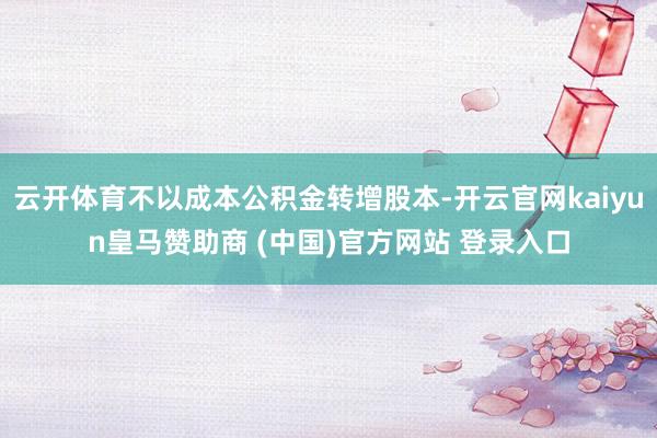 云开体育不以成本公积金转增股本-开云官网kaiyun皇马赞助商 (中国)官方网站 登录入口