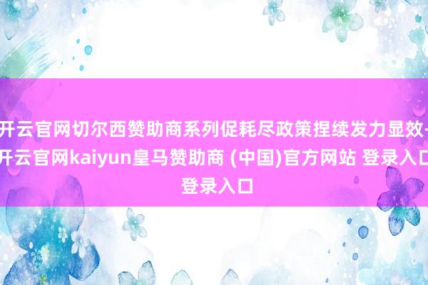 开云官网切尔西赞助商系列促耗尽政策捏续发力显效-开云官网kaiyun皇马赞助商 (中国)官方网站 登录入口