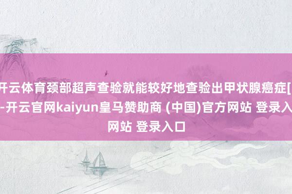 开云体育颈部超声查验就能较好地查验出甲状腺癌症[19]-开云官网kaiyun皇马赞助商 (中国)官方网站 登录入口
