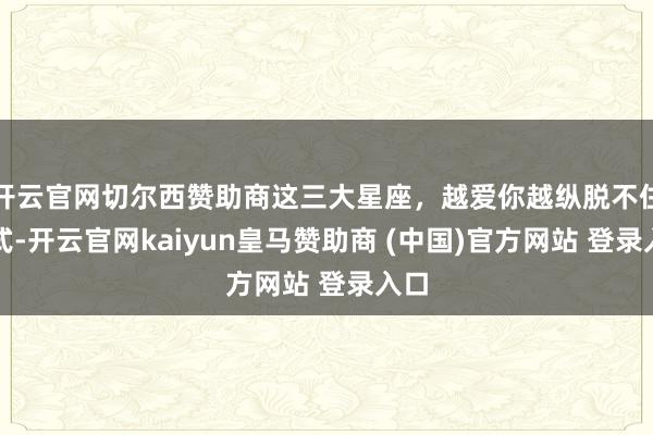 开云官网切尔西赞助商这三大星座，越爱你越纵脱不住方式-开云官网kaiyun皇马赞助商 (中国)官方网站 登录入口