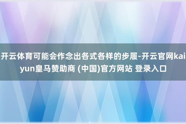 开云体育可能会作念出各式各样的步履-开云官网kaiyun皇马赞助商 (中国)官方网站 登录入口