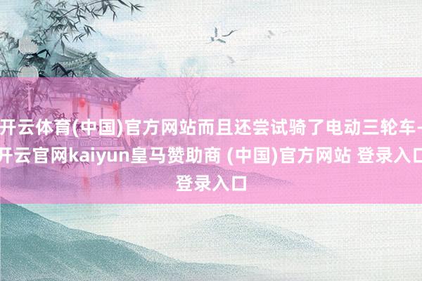 开云体育(中国)官方网站而且还尝试骑了电动三轮车-开云官网kaiyun皇马赞助商 (中国)官方网站 登录入口