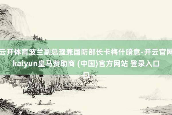云开体育波兰副总理兼国防部长卡梅什暗意-开云官网kaiyun皇马赞助商 (中国)官方网站 登录入口