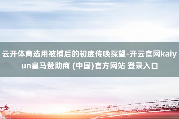 云开体育选用被捕后的初度传唤探望-开云官网kaiyun皇马赞助商 (中国)官方网站 登录入口