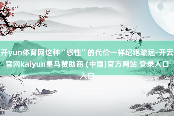 开yun体育网这种“感性”的代价一样圮绝疏远-开云官网kaiyun皇马赞助商 (中国)官方网站 登录入口