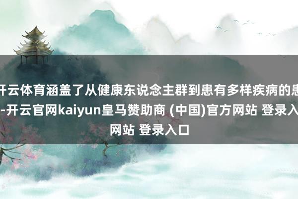 开云体育涵盖了从健康东说念主群到患有多样疾病的患者-开云官网kaiyun皇马赞助商 (中国)官方网站 登录入口