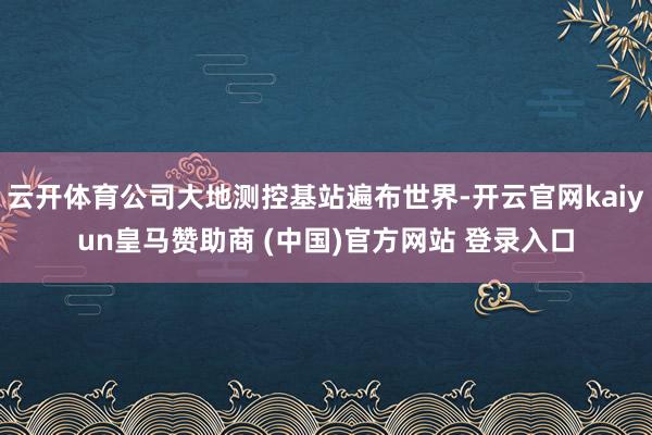 云开体育公司大地测控基站遍布世界-开云官网kaiyun皇马赞助商 (中国)官方网站 登录入口