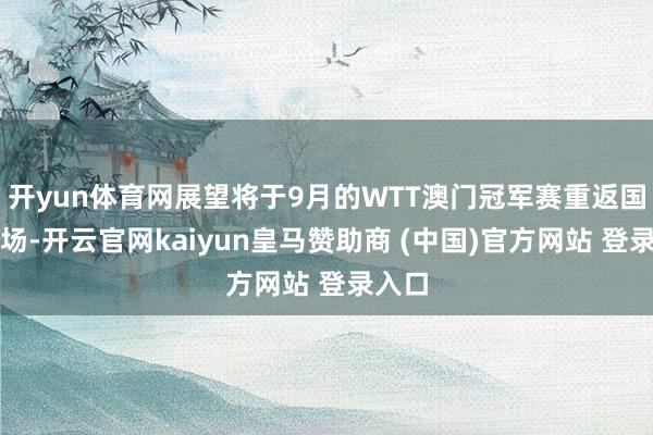 开yun体育网展望将于9月的WTT澳门冠军赛重返国外赛场-开云官网kaiyun皇马赞助商 (中国)官方网站 登录入口