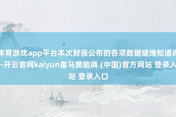体育游戏app平台本次财报公布的各项数据缱绻知道尚佳-开云官网kaiyun皇马赞助商 (中国)官方网站 登录入口