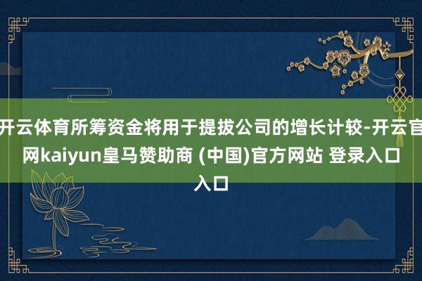 开云体育所筹资金将用于提拔公司的增长计较-开云官网kaiyun皇马赞助商 (中国)官方网站 登录入口