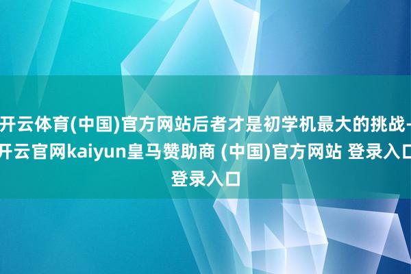 开云体育(中国)官方网站后者才是初学机最大的挑战-开云官网kaiyun皇马赞助商 (中国)官方网站 登录入口