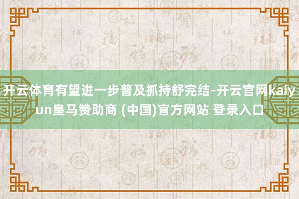 开云体育有望进一步普及抓持舒完结-开云官网kaiyun皇马赞助商 (中国)官方网站 登录入口