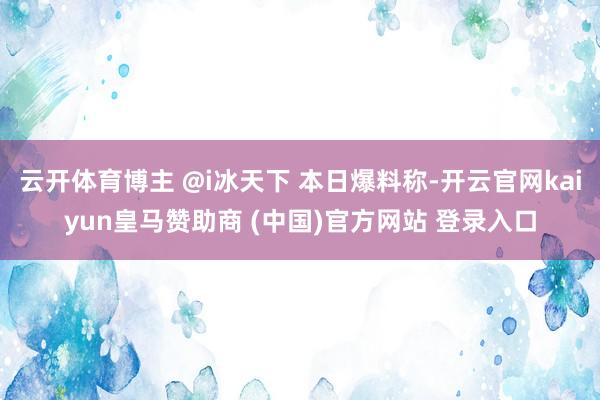 云开体育博主 @i冰天下 本日爆料称-开云官网kaiyun皇马赞助商 (中国)官方网站 登录入口