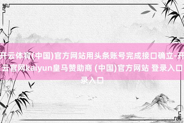 开云体育(中国)官方网站用头条账号完成接口确立-开云官网kaiyun皇马赞助商 (中国)官方网站 登录入口