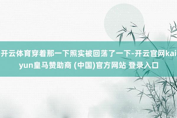 开云体育穿着那一下照实被回荡了一下-开云官网kaiyun皇马赞助商 (中国)官方网站 登录入口