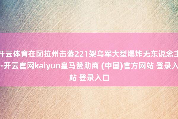 开云体育在图拉州击落221架乌军大型爆炸无东说念主机-开云官网kaiyun皇马赞助商 (中国)官方网站 登录入口