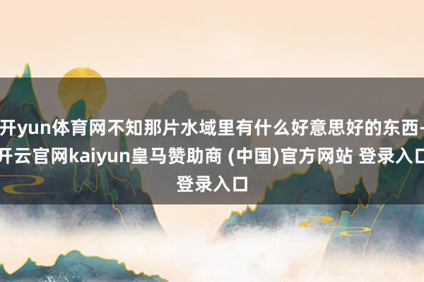 开yun体育网不知那片水域里有什么好意思好的东西-开云官网kaiyun皇马赞助商 (中国)官方网站 登录入口