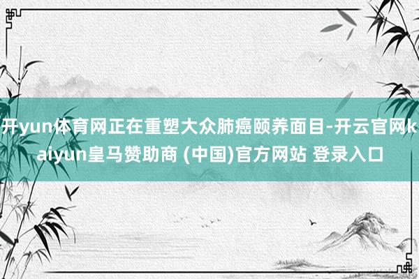开yun体育网正在重塑大众肺癌颐养面目-开云官网kaiyun皇马赞助商 (中国)官方网站 登录入口