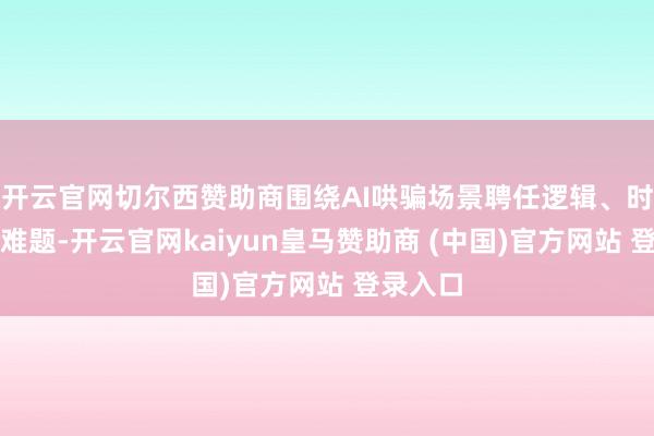 开云官网切尔西赞助商围绕AI哄骗场景聘任逻辑、时期落地难题-开云官网kaiyun皇马赞助商 (中国)官方网站 登录入口