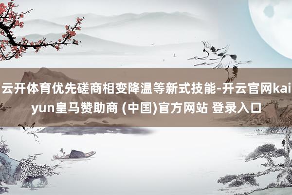 云开体育优先磋商相变降温等新式技能-开云官网kaiyun皇马赞助商 (中国)官方网站 登录入口