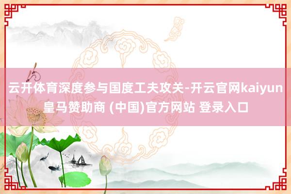 云开体育深度参与国度工夫攻关-开云官网kaiyun皇马赞助商 (中国)官方网站 登录入口