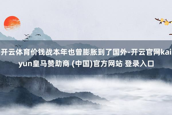 开云体育价钱战本年也曾膨胀到了国外-开云官网kaiyun皇马赞助商 (中国)官方网站 登录入口