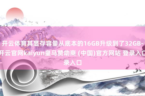 开云体育其显存容量从底本的16GB升级到了32GB-开云官网kaiyun皇马赞助商 (中国)官方网站 登录入口