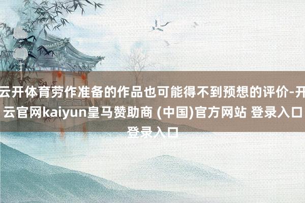 云开体育劳作准备的作品也可能得不到预想的评价-开云官网kaiyun皇马赞助商 (中国)官方网站 登录入口